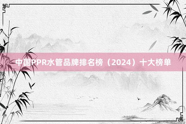 中国PPR水管品牌排名榜（2024）十大榜单