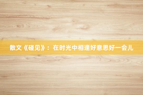 散文《碰见》：在时光中相逢好意思好一会儿