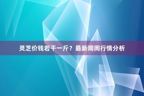 灵芝价钱若干一斤？最新阛阓行情分析